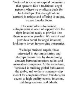 YORKSEED IS A VENTURE CAPITAL COMMUNITY THAT OPERATES LIKE A TRADITIONAL ANGEL NETWORK WHERE WE SYNDICATE DEALS FOR TECH STARTUPS. THE STRENGTH OF OUR NETWORK IS UNIQUE AND OFFERING IS UNIQUE, WE ARE FOUNDER FOCUS. OUR MAIN IDEA IS TO CONNECT ENTREPRENEURS IN NEED OF SUPPORT WITH THE RIGHT INVESTORS READY TO PROVIDE IT TO THEM AS SOON AS POSSIBLE. WE RECRUIT AND PROVIDE A PORTAL FOR ANGEL INVESTORS LOOKING TO INVEST IN EMERGING COMPANIES. WE HELPS BUSINESS ANGELS, THOSE INTERESTED IN STARTING A STARTUP AND STARTUPS THEMSELVES, BY STREAMLINING CONTACTS BETWEEN INVESTORS, TALENT AND INNOVATIVE COMPANIES. AT THE SAME TIME, YORKSEED IS BUILDING GLOBAL HUBS ACROSS THE GLOBE, AND WE HAVE A MEMBERSHIP MODEL FOR COMPANIES WHERE FOUNDERS CAN ACCESS TO HIGH-QUALITY EVENTS, INVESTORS, PITCHING SESSIONS, AND TALENTS. trademark