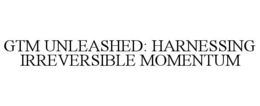 GTM UNLEASHED: HARNESSING IRREVERSIBLE MOMENTUM trademark