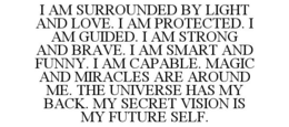 I AM SURROUNDED BY LIGHT AND LOVE. I AM PROTECTED. I AM GUIDED. I AM STRONG AND BRAVE. I AM SMART AND FUNNY. I AM CAPABLE. MAGIC AND MIRACLES ARE AROUND ME. THE UNIVERSE HAS MY BACK. MY SECRET VISION IS MY FUTURE SELF. trademark