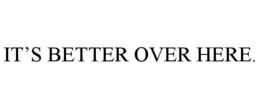 IT'S BETTER OVER HERE. trademark