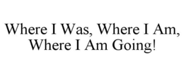 WHERE I WAS, WHERE I AM, WHERE I AM GOING! trademark