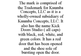THE MARK IS COMPRISED OF THE TRADEMARK FOR KUUMBA CONCEPTS, LLC AS IT IS A WHOLLY-OWNED SUBSIDIARY OF KUUMBA CONCEPTS, LLC. IT ALSO HAS THE NAME KICK DOORS STUDIO ( ALL CAPS) WITH BLACK, RED, WHITE, AND GREEN COLORS. IT HAS A RED DOOR THAT HAS BEEN OPENED AND THE SHOE SOLE OF BURSTING OPEN THE DOOR. trademark