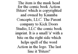 THE ITEM IS THE MASK HEAD FOR THE COMIC BOOK ACTION BITERS! WHICH IS COPYRIGHTED AND OWNED BY KUUMBA CONCEPTS, LLC. THE PARENT COMPANY TO KICK DOORS STUDIO, LLC THE COMIC BOOK IMPRINT. IT IS A SMALL 'A' WITH A BITE ON THE RIGHT SIDE WHICH HELPS SPELL OF THE WORD ACTION IN THE LOGO. THE LAST LINE IT 'BITERS!' trademark