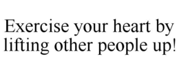EXERCISE YOUR HEART BY LIFTING OTHER PEOPLE UP! trademark