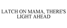 LATCH ON MAMA, THERE'S LIGHT AHEAD trademark