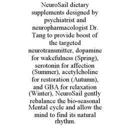 NEUROSAIL DIETARY SUPPLEMENTS DESIGNED BY PSYCHIATRIST AND NEUROPHARMACOLOGIST DR. TANG TO PROVIDE BOOST OF THE TARGETED NEUROTRANSMITTER, DOPAMINE FOR WAKEFULNESS (SPRING), SEROTONIN FOR AFFECTION (SUMMER), ACETYLCHOLINE FOR RESTORATION (AUTUMN), AND GBA FOR RELAXATION (WINTER), NEUROSAIL GENTLY REBALANCE THE BIO-SEASONAL MENTAL CYCLE AND ALLOW THE MIND TO FIND ITS NATURAL RHYTHM. trademark