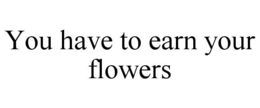 YOU HAVE TO EARN YOUR FLOWERS trademark