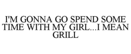 I'M GONNA GO SPEND SOME TIME WITH MY GIRL...I MEAN GRILL trademark