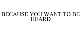 BECAUSE YOU WANT TO BE HEARD trademark