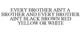 EVERY BROTHER AIN'T A BROTHER AND EVERY BROTHER AIN'T BLACK BROWN RED YELLOW OR WHITE trademark