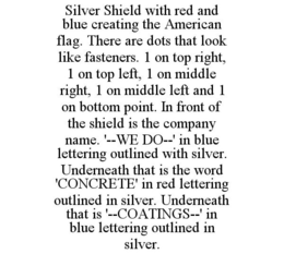 SILVER SHIELD WITH RED AND BLUE CREATING THE AMERICAN FLAG. THERE ARE DOTS THAT LOOK LIKE FASTENERS. 1 ON TOP RIGHT, 1 ON TOP LEFT, 1 ON MIDDLE RIGHT, 1 ON MIDDLE LEFT AND 1 ON BOTTOM POINT. IN FRONT OF THE SHIELD IS THE COMPANY NAME. '--WE DO--' IN BLUE LETTERING OUTLINED WITH SILVER. UNDERNEATH THAT IS THE WORD 'CONCRETE' IN RED LETTERING OUTLINED IN SILVER. UNDERNEATH THAT IS '--COATINGS--' IN BLUE LETTERING OUTLINED IN SILVER. trademark
