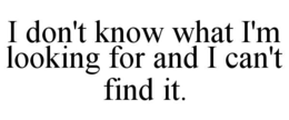 I DON'T KNOW WHAT I'M LOOKING FOR AND I CAN'T FIND IT. trademark