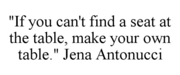 "IF YOU CAN'T FIND A SEAT AT THE TABLE, MAKE YOUR OWN TABLE." JENA ANTONUCCI trademark