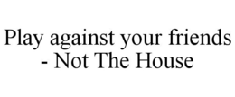 PLAY AGAINST YOUR FRIENDS - NOT THE HOUSE trademark