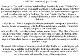 MARK: THE DISTRICT CUP (POLO EVENT) DESCRIPTION: THE MARK CONSISTS OF A STYLIZED LOGO FEATURING THE WORDS "DISTRICT CUP." THE WORDS "DISTRICT CUP" ARE PROMINENTLY DISPLAYED IN BOLD, CAPITAL LETTERS, WITH "DC" PROMINENTLY DISPLAYED BELOW. THE LETTERS ARE RENDERED IN A MODERN AND SLEEK TYPEFACE WITH CLEAN LINES AND UNIFORM THICKNESS. THE WORD "DISTRICT CUP" IS WRITTEN IN A HORIZONTAL LAYOUT, WHILE "DC" IS ARRANGED HORIZONTALLY BELOW A WASHINGTON DC SKYLINE BELOW IT. ABOVE THE TEXT, THERE IS A GRAPHICAL ELEMENT DEPICTING THE TOP ASPECT OF POLO MALLETS HEADING DOWNWARD IN CROSSING, WITH FLUID LINES AND ATTENTION TO DETAIL,. THE MALLETS ARE METALLIC GOLD FILLED WITH A SOLID GOLD METALLIC COLOR, PROVIDING A SHARP CONTRAST AGAINST THE NAVY BLUE FILLER OF THE CREST AND THE WHITE WORDS 'DISTRICT CUP AND 'DC' INSIDE THE LOGO CREST.THE BOTTOM OF THE MARK AFTER THE METALLIC GOLD WASHINGTON DC CITY SKYLINE CONTINUES THE POLO MALLET 'CIGARS' OF THE MALLETS THEMSELVES IN A GRADIENT METALLIC GOLD, BECOMING LESS METALLIC FROM LEFT TO RIGHT. THE OVERALL COLOR SCHEME OF THE MARK CONSISTS OF WHITE FOR THE TEXT, METALLIC GOLD POLO MALLETS, AND A METALLIC GOLD WASHINGTON DC SKYLINE SILHOUETTE, SET AGAINST A NAVY BACKGROUND. THE MARK IS ENCLOSED WITHIN A ROUNDED THREE-POINT SHIELD BORDER, WHICH SERVES TO CONTAIN AND FRAME THE WORDS OF THE COMPOSITION. trademark