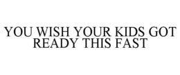YOU WISH YOUR KIDS GOT READY THIS FAST trademark