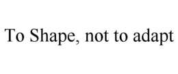 TO SHAPE, NOT TO ADAPT trademark