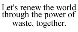 LET'S RENEW THE WORLD THROUGH THE POWER OF WASTE, TOGETHER. trademark
