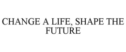 CHANGE A LIFE, SHAPE THE FUTURE trademark
