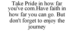 TAKE PRIDE IN HOW FAR YOU'VE COM.HAVE FAITH IN HOW FAR YOU CAN GO. BUT DON'T FORGET TO ENJOY THE JOURNEY trademark