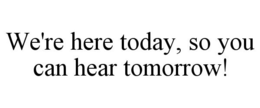 WE'RE HERE TODAY, SO YOU CAN HEAR TOMORROW! trademark