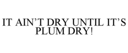 IT AIN'T DRY UNTIL IT'S PLUM DRY! trademark