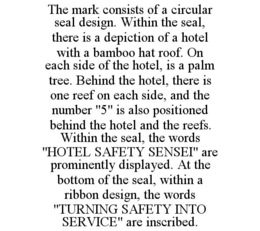 THE MARK CONSISTS OF A CIRCULAR SEAL DESIGN. WITHIN THE SEAL, THERE IS A DEPICTION OF A HOTEL WITH A BAMBOO HAT ROOF. ON EACH SIDE OF THE HOTEL, IS A PALM TREE. BEHIND THE HOTEL, THERE IS ONE REEF ON EACH SIDE, AND THE NUMBER "5" IS ALSO POSITIONED BEHIND THE HOTEL AND THE REEFS. WITHIN THE SEAL, THE WORDS "HOTEL SAFETY SENSEI" ARE PROMINENTLY DISPLAYED. AT THE BOTTOM OF THE SEAL, WITHIN A RIBBON DESIGN, THE WORDS "TURNING SAFETY INTO SERVICE" ARE INSCRIBED. trademark