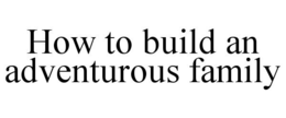 HOW TO BUILD AN ADVENTUROUS FAMILY trademark