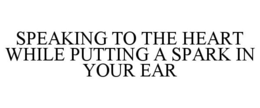 SPEAKING TO THE HEART WHILE PUTTING A SPARK IN YOUR EAR trademark