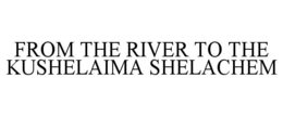FROM THE RIVER TO THE KUSHELAIMA SHELACHEM trademark