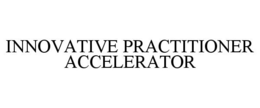 INNOVATIVE PRACTITIONER ACCELERATOR trademark