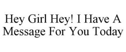 HEY GIRL HEY! I HAVE A MESSAGE FOR YOU TODAY trademark