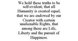 WE HOLD THESE TRUTHS TO BE SELF-EVIDENT, THAT ALL HUMANITY IS CREATED EQUAL, THAT WE ARE ENDOWED BY OUR CREATOR WITH CERTAIN UNALIENABLE RIGHTS, THAT AMONG THESE ARE LIFE, LIBERTY AND THE PURSUIT OF HAPPINESS. trademark