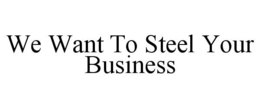 WE WANT TO STEEL YOUR BUSINESS trademark