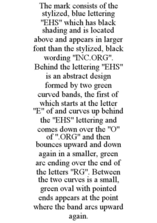 THE MARK CONSISTS OF THE STYLIZED, BLUE LETTERING "EHS" WHICH HAS BLACK SHADING AND IS LOCATED ABOVE AND APPEARS IN LARGER FONT THAN THE STYLIZED, BLACK WORDING "INC.ORG". BEHIND THE LETTERING "EHS" IS AN ABSTRACT DESIGN FORMED BY TWO GREEN CURVED BANDS, THE FIRST OF WHICH STARTS AT THE LETTER "E" OF AND CURVES UP BEHIND THE "EHS" LETTERING AND COMES DOWN OVER THE "O" OF ".ORG" AND THEN BOUNCES UPWARD AND DOWN AGAIN IN A SMALLER, GREEN ARC ENDING OVER THE END OF THE LETTERS "RG". BETWEEN THE TWO CURVES IS A SMALL, GREEN OVAL WITH POINTED ENDS APPEARS AT THE POINT WHERE THE BAND ARCS UPWARD AGAIN. trademark