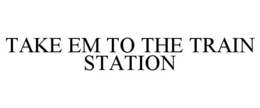 TAKE EM TO THE TRAIN STATION trademark