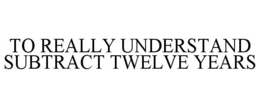 TO REALLY UNDERSTAND SUBTRACT TWELVE YEARS trademark