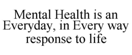 MENTAL HEALTH IS AN EVERYDAY, IN EVERY WAY RESPONSE TO LIFE trademark