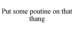 PUT SOME POUTINE ON THAT THANG trademark