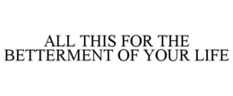 ALL THIS FOR THE BETTERMENT OF YOUR LIFE trademark