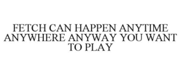 FETCH CAN HAPPEN ANYTIME ANYWHERE ANYWAY YOU WANT TO PLAY trademark