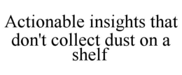 ACTIONABLE INSIGHTS THAT DON'T COLLECT DUST ON A SHELF trademark