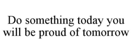 DO SOMETHING TODAY YOU WILL BE PROUD OF TOMORROW trademark