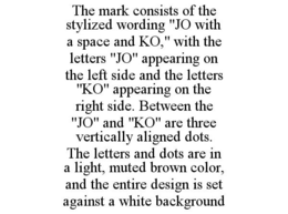 THE MARK CONSISTS OF THE STYLIZED WORDING "JO WITH A SPACE AND KO," WITH THE LETTERS "JO" APPEARING ON THE LEFT SIDE AND THE LETTERS "KO" APPEARING ON THE RIGHT SIDE. BETWEEN THE "JO" AND "KO" ARE THREE VERTICALLY ALIGNED DOTS. THE LETTERS AND DOTS ARE IN A LIGHT, MUTED BROWN COLOR, AND THE ENTIRE DESIGN IS SET AGAINST A WHITE BACKGROUND trademark