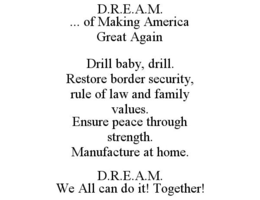 D.R.E.A.M. ... OF MAKING AMERICA GREAT AGAIN DRILL BABY, DRILL. RESTORE BORDER SECURITY, RULE OF LAW AND FAMILY VALUES. ENSURE PEACE THROUGH STRENGTH. MANUFACTURE AT HOME. D.R.E.A.M. WE ALL CAN DO IT! TOGETHER! trademark