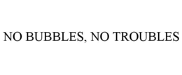 NO BUBBLES, NO TROUBLES trademark