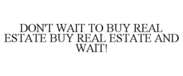 DON'T WAIT TO BUY REAL ESTATE BUY REAL ESTATE AND WAIT! trademark
