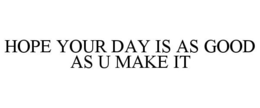 HOPE YOUR DAY IS AS GOOD AS U MAKE IT trademark