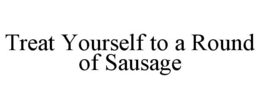 TREAT YOURSELF TO A ROUND OF SAUSAGE trademark