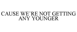 CAUSE WE'RE NOT GETTING ANY YOUNGER trademark